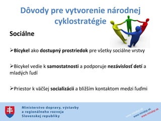 Dôvody pre vytvorenie národnej
            cyklostratégie
Sociálne

Bicykel ako dostupný prostriedok pre všetky sociálne vrstvy

Bicykel vedie k samostatnosti a podporuje nezávislosť detí a
mladých ľudí

Priestor k väčšej socializácii a bližším kontaktom medzi ľuďmi
 