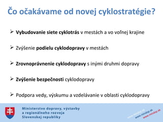 Čo očakávame od novej cyklostratégie?

 Vybudovanie siete cyklotrás v mestách a vo voľnej krajine

 Zvýšenie podielu cyklodopravy v mestách

 Zrovnoprávnenie cyklodopravy s inými druhmi dopravy

 Zvýšenie bezpečnosti cyklodopravy

 Podpora vedy, výskumu a vzdelávanie v oblasti cyklodopravy

 Zvýšenie atraktivity cykloturistiky v SR pre turistov
 