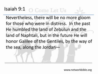 Isaiah 9:1
Nevertheless, there will be no more gloom
for those who were in distress. In the past
He humbled the land of Zebulun and the
land of Naphtali, but in the future He will
honor Galilee of the Gentiles, by the way of
the sea, along the Jordan—
www.networkbible.org
 
