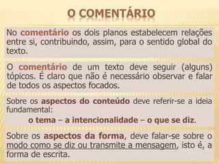 O COMENTÁRIO 
No comentário os dois planos estabelecem relações 
entre si, contribuindo, assim, para o sentido global do 
texto. 
O comentário de um texto deve seguir (alguns) 
tópicos. É claro que não é necessário observar e falar 
de todos os aspectos focados. 
Sobre os aspectos do conteúdo deve referir-se a ideia 
fundamental: 
o tema – a intencionalidade – o que se diz. 
Sobre os aspectos da forma, deve falar-se sobre o 
modo como se diz ou transmite a mensagem, isto é, a 
forma de escrita. 
 