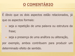 O COMENTÁRIO 
É óbvio que os dois aspectos estão relacionados, já 
que os aspectos formais: 
 seja a repetição de uma palavra ou estrutura da 
frase; 
 seja a presença de uma anáfora ou aliteração, 
por exemplo, ambos contribuem para produzir um 
determinado efeito de sentido. 
 