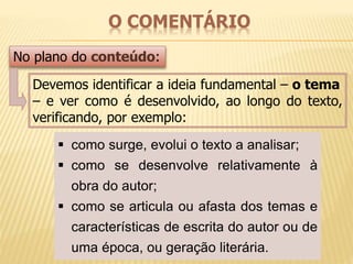 O COMENTÁRIO 
No plano do conteúdo: 
Devemos identificar a ideia fundamental – o tema 
– e ver como é desenvolvido, ao longo do texto, 
verificando, por exemplo: 
 como surge, evolui o texto a analisar; 
 como se desenvolve relativamente à 
obra do autor; 
 como se articula ou afasta dos temas e 
características de escrita do autor ou de 
uma época, ou geração literária. 
 