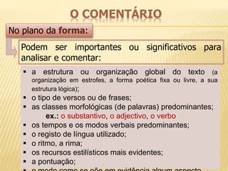 O COMENTÁRIO 
No plano da forma: 
Podem ser importantes ou significativos para 
analisar e comentar: 
 a estrutura ou organização global do texto (a 
organização em estrofes, a forma poética fixa ou livre, a sua 
estrutura lógica); 
 o tipo de versos ou de frases; 
 as classes morfológicas (de palavras) predominantes; 
ex.: o substantivo, o adjectivo, o verbo 
 os tempos e os modos verbais predominantes; 
 o registo de língua utilizado; 
 o ritmo, a rima; 
 os recursos estilísticos mais evidentes; 
 a pontuação; 
 o modo como se põe em evidência algum aspecto. 
 