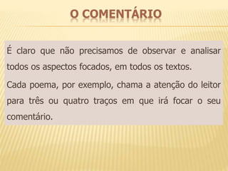 O COMENTÁRIO 
É claro que não precisamos de observar e analisar 
todos os aspectos focados, em todos os textos. 
Cada poema, por exemplo, chama a atenção do leitor 
para três ou quatro traços em que irá focar o seu 
comentário. 
