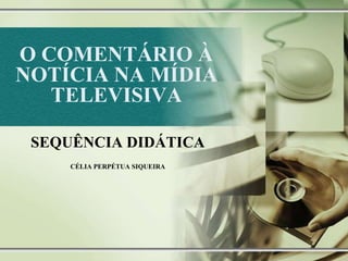 O COMENTÁRIO À
NOTÍCIA NA MÍDIA
TELEVISIVA
SEQUÊNCIA DIDÁTICA
CÉLIA PERPÉTUA SIQUEIRA
 