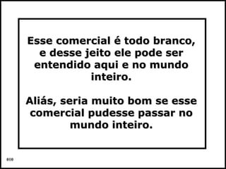 Esse comercial é todo branco,
        e desse jeito ele pode ser
       entendido aqui e no mundo
                 inteiro.

      Aliás, seria muito bom se esse
       comercial pudesse passar no
               mundo inteiro.


010                                    Colacio.j
 