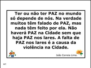 Ter ou não ter PAZ no mundo
      só depende de nós. Na verdade
      muitos têm falado de PAZ, mas
        nada têm feito por ela. Não
      haverá PAZ na Cidade sem que
       haja PAZ nos lares. A falta de
        PAZ nos lares é a causa da
            violência na Cidade.
                         João Correia Lima.


017                                           Colacio.j
 