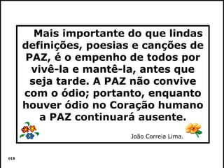 Mais importante do que lindas
      definições, poesias e canções de
      PAZ, é o empenho de todos por
       vivê-la e mantê-la, antes que
       seja tarde. A PAZ não convive
      com o ódio; portanto, enquanto
      houver ódio no Coração humano
         a PAZ continuará ausente.
                         João Correia Lima.


018                                           Colacio.j
 