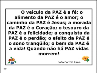 O veículo da PAZ é a fé; o
          alimento da PAZ é o amor; o
      caminho da PAZ é Jesus; a morada
       da PAZ é o Coração; o tesouro da
       PAZ é a felicidade; a conquista da
       PAZ é o perdão; o efeito da PAZ é
       o sono tranqüilo; o bem da PAZ é
       a vida! Quando não há PAZ vidas
                    morrem!
                           João Correia Lima.

020                                             Colacio.j
 