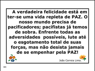 A verdadeira felicidade está em
      ter-se uma vida repleta de PAZ. O
            nosso mundo precisa de
      pacificadores; pacifistas já temos
          de sobra. Enfrente todas as
       adversidades possíveis, lute até
         o esgotamento total de suas
        forças, mas não desista jamais
           de se empenhar pela PAZ!
                           João Correia Lima.

021                                             Colacio.j
 