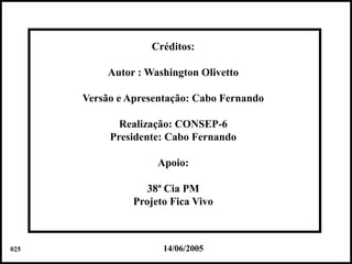 Créditos:

           Autor : Washington Olivetto

      Versão e Apresentação: Cabo Fernando

             Realização: CONSEP-6
           Presidente: Cabo Fernando

                     Apoio:

                   38ª Cia PM
                Projeto Fica Vivo



025                   14/06/2005             Colacio.j
 