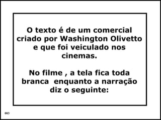 O texto é de um comercial
      criado por Washington Olivetto
          e que foi veiculado nos
                  cinemas.

         No filme , a tela fica toda
       branca enquanto a narração
               diz o seguinte:


003                                    Colacio.j
 