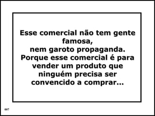 Esse comercial não tem gente
                famosa,
        nem garoto propaganda.
      Porque esse comercial é para
         vender um produto que
           ninguém precisa ser
         convencido a comprar...


007                                  Colacio.j
 