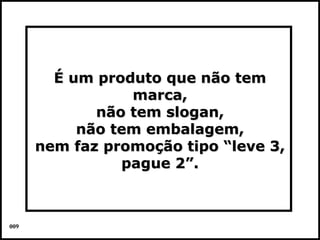 É um produto que não tem
                 marca,
             não tem slogan,
           não tem embalagem,
      nem faz promoção tipo “leve 3,
                pague 2”.



009                                Colacio.j
 