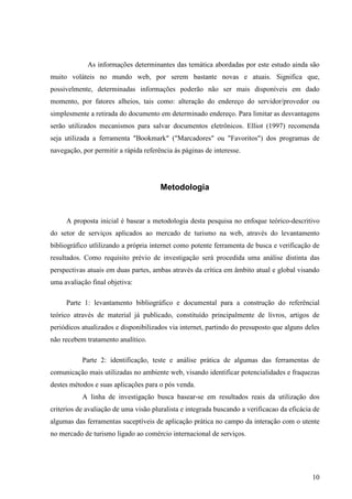 As informações determinantes das temática abordadas por este estudo ainda são
muito voláteis no mundo web, por serem bastante novas e atuais. Significa que,
possivelmente, determinadas informações poderão não ser mais disponíveis em dado
momento, por fatores alheios, tais como: alteração do endereço do servidor/provedor ou
simplesmente a retirada do documento em determinado endereço. Para limitar as desvantagens
serão utilizados mecanismos para salvar documentos eletrônicos. Elliot (1997) recomenda
seja utilizada a ferramenta "Bookmark" ("Marcadores" ou "Favoritos") dos programas de
navegação, por permitir a rápida referência às páginas de interesse.




                                       Metodologia


     A proposta inicial é basear a metodologia desta pesquisa no enfoque teórico-descritivo
do setor de serviços aplicados ao mercado de turismo na web, através do levantamento
bibliográfico utlilizando a própria internet como potente ferramenta de busca e verificação de
resultados. Como requisito prévio de investigação será procedida uma análise distinta das
perspectivas atuais em duas partes, ambas através da crítica em âmbito atual e global visando
uma avaliação final objetiva:

     Parte 1: levantamento bibliográfico e documental para a construção do referêncial
teórico através de material já publicado, constituído principalmente de livros, artigos de
periódicos atualizados e disponibilizados via internet, partindo do presuposto que alguns deles
não recebem tratamento analítico.

           Parte 2: identificação, teste e análise prática de algumas das ferramentas de
comunicação mais utilizadas no ambiente web, visando identificar potencialidades e fraquezas
destes métodos e suas aplicações para o pós venda.
           A linha de investigação busca basear-se em resultados reais da utilização dos
criterios de avaliação de uma visão pluralista e integrada buscando a verificacao da eficácia de
algumas das ferramentas suceptíveis de aplicação prática no campo da interação com o utente
no mercado de turismo ligado ao comércio internacional de serviços.




                                                                                             10
 