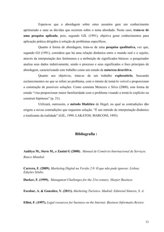 Espera-se que a abordagem sobre estes assuntos gere um conhecimento
aprimorado e sane as dúvidas que ocorrem sobre o tema abordado. Neste caso, trata-se de
uma pesquisa aplicada, pois, segundo GIL (1991), objetiva gerar conhecimentos para
aplicação prática dirigidos à solução de problemas específicos.
           Quanto à forma de abordagem, trata-se de uma pesquisa qualitativa, vez que,
segundo Gil (1991), considera que há uma relação dinâmica entre o mundo real e o sujeito,
através da interpretação dos fenômenos e a atribuição de significados básicos: o pesquisador
analisa seus dados indutivamente, sendo o processo e seus significados o foco principais de
abordagem, caracterizando este trabalho como um estudo de natureza descritiva.
           Quanto aos objetivos, trata-se de um trabalho exploratório, buscando
esclarecimentos no que se refere ao problema, com o intuito de torná-lo visível e proporcionar
a construção de possíveis soluções. Como comenta Menezes e Silva (2000), esta forma de
estudo “visa proporcionar maior familiaridade com o problema visando a torná-lo explícito ou
construir hipóteses” (p. 21).
           Utilizará, outrossim, o método Dialético de Hegel, no qual as contradições dão
origem a novas contradições que requerem solução. “É um método de interpretação dinâmico
e totalizante da realidade” (GIL, 1999; LAKATOS; MARCONI, 1993)




                                       Bibliografia :



Aaditya M., Stern M., e Zanini G (2008). Manual de Comércio Internacional de Serviços.
Banco Mundial.


Carrera, F. (2009). Marketing Digital na Versão 2.0: O que não pode ignorar. Lisboa:
Edições Silabo.

Ducker, F. (1999). Managment Challenges for the 21st century. Harper Business


Escobar, A. & González, Y. (2011). Marketing Turístico. Madrid: Editorial Síntesis, S. A.


Elliot, F. (1997). Legal resources for business on the Internet. Business Informatio Review




                                                                                              11
 