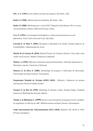GIL, A. C. (1991). Como elaborar projetos de pesquisa. São Paulo: Atlas.


Kotler, P. (1998). Administração de marketing. São Paulo: Atlas.

Kotler, P. (2000). Marketing para o século XXI. Tradução de Saul Barata. How to create,
win and dominate markets. Editorial Presença. Lisboa


Levy, P. (1993). As tecnologias da inteligência: o futuro do pensamento na era da
informática. Trad. Carlos Irineu da Costa. São Paulo.

Louvado E. & Maia T. (2004). Introdução à Informática de Gestão. Instituto Superior de
Contabilidade e Administração de Aveiro.


Martin M. & Gormaz R. (2010). Manual Practico de Comercio Exterior: Para saber como
vender em El exterior. Madrid: Fundacion Confemetal

Maslow, A. (1955). Deficiency motivation and growth motivation: Nebraska Symposium on
Motivation. Lincoln: University of Nebraska.

Menezes, E. & Silva, E. (2000). Metodologia da pesquisa e elaboração de dissertação.
Universidade de Santa Catarina: Florianópolis


Organização Mundial de Turismo (OMT) (2010).             Relatório: Tendências do turismo
internacional. Revista Cientifica Exedra.


Tocquer G. & Zins M. (1999). Marketing do Turismo. Lisboa: Instituto Piaget. Tradução
francesa de Marketing Du Tourisme. Quebec.


Tristão A. & Blattmann U. (1999) Internet como instrumento de pesquisa técnico-científica
na engenharia civi Revista da ABC: Biblioteconomia em Santa Catarina. Florianópolis.


União Internacional das Telecomunicações (ITU) (2010). Relatório The World in 2010:
ICT facts and figures.




                                                                                          12
 