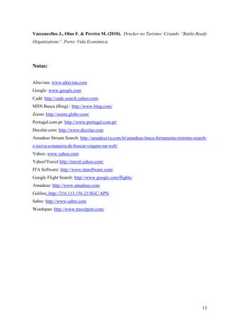 Vasconcellos J., Olao F. & Pereira M. (2010). Drucker no Turismo: Criando “Battle-Ready
Organizations”. Porto: Vida Econômica.




Notas:


Altavista: www.altavista.com
Google: www.google.com
Cadê: http://cade.search.yahoo.com
MSN Busca (Bing) : http://www.bing.com/
Zoom: http://zoom.globo.com/
Portugal.com.pt: http://www.portugal.com.pt/
Decolar.com: http://www.decolar.com
Amadeus Stream Search: http://amadeus1a.com.br/amadeus-lanca-ferramenta-extreme-search-
e-inova-a-maneira-de-buscar-viagens-na-web/
Yahoo: www.yahoo.com
Yahoo!Travel http://travel.yahoo.com/
ITA Software: http://www.itasoftware.com/
Google Flight Search: http://www.google.com/flights/
Amadeus: http://www.amadeus.com
Galileu: http://216.113.156.21/SGC/APS/
Sabre: http://www.sabre.com
Wordspan: http://www.travelport.com/




                                                                                    13
 