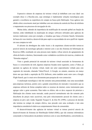 Expressivo número de empresas de turismo virtual já trabalham com esse ideal: um
exemplo disso é a Decolar.com, cuja estratégia é implementar soluções tecnológicas para
garantir a excelência na experiência de compra na busca pela fidelização. Essa agência tem
obtido célere crescimento atual por trabalhar com um sistema de controle de fluxo de telefonia
e mapeamento nos processos de navegação do site.
     Muitas delas, sabendo da importância da modificação do mercado global em função da
internet, estão trabalhando na atualização de antigos softwares utilizados para agências de
turismo tradicional, como por exemplo, a Amadeus que lança a Extreme Search, ferramenta
de busca de voos intuitiva, desenvolvida para suprir as necessidades do novo perfil de viajante
em suas compras na web.
     O advento da abordagem das redes locais e da arquitetura cliente-servidor tornou-se
possível através da tecnologia aplicada à internet com o uso dos Sistemas de Informação de
Reservas (SIR), resultando em uma procura mais rápida e eficaz através do agrupamento da
oferta de hotéis e destinos, funcionando como verdadeiros escritórios de reservas, criadores de
“fórmulas mágicas”.
     Visto o grande potencial do mercado de turismo virtual associado às ferramentas de
busca e o crescimento da web, algumas empresas focadas neste segmento, como a Yahoo, já
apostam na agência de turismo virtual, tendo um setor especialmente voltado para este
segmento de mercado, chamada Yahoo!Travel. A Google, no entanto, anunciou em março
deste ano que desde a aquisição da ITA Software, entra também neste setor com a Google
Flight Search, que é a mais nova ferramenta para pesquisa de voos comerciais.
     A atualização tecnológica é não tão somente uma potencialidade, mas uma necessidade
para empresas turísticas, porém com a grande concorrência de mercado é necessário que as
empresas utilizem de forma completa todos os recursos da internet, como instrumento para
agregar valor e gerar economia. Para todos os efeitos, não se deve esquecer de priorizar a
fidelização dos clientes neste mercado, sendo possível normalmente não tão somente pela
descoberta de preços mais acessíveis, mas pelo relacionamento pessoal do cliente com a
empresa no pré e pós venda. Segundo Tocquer G. & Zins M. (1999), o processo de decisão
não termina no estágio da compra efetiva, mas procede com uma avaliação e tem uma
importância considerável relativa ao comportamento futuro do consumidor.
     O desenvolvimento das agências de turismo virtual se tornou possível através do
desenvolvimento de Sistemas de Distribuição Global (SDG), que são sistemas informáticos
conectando os fornecedores de produtos turísticos com os seus distribuidores, convertendo-se,



                                                                                             4
 