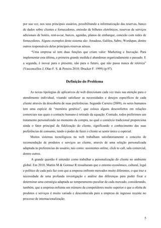 por sua vez, nos seus principais usuários, possibilitando a informatização das reservas, banco
de dados sobre clientes e fornecedores, emissão de bilhetes eletrônicos, reservas de serviços
adicionais de hotéis, rent-a-car, barcos, agendas, planos de embarque, conexão com redes de
fornecedores. Alguns exemplos deste sistema são: Amadeus, Galileu, Sabre, Wordspan, dentre
outros responsáveis delas principais reservas aéreas.
      “Uma empresa só tem duas funções que criam valor: Marketing e Inovação. Para
implementar esta última, a primeira grande medida é abandonar organizadamente o passado. E
a segunda, é inovar para o presente, não para o futuro, que não passa nunca de retórica”
(Vasconcellos J, Olao F. S. & Pereira 2010; Drucker F. 1999) (p.97).


                                   Definição do Problema

     As novas tipologias de aplicativos de web direcionam cada vez mais sua atenção para o
atendimento individual, visando satisfazer as necessidades e desejos específicos de cada
cliente através da descoberta de suas preferências. Segundo Carrera (2009), os seres humanos
tem uma espécie de “memória genética”, que coloca alguns desconfortos em relações
comerciais nas quais o contacto humano é retirado da equação. Contudo, todos preferimos um
tratamento personalizado no momento da compra, no qual o comércio tradicional proporciona
ainda o fator principal da fidelização do cliente, significando o conhecimento das suas
preferências de consumo, tendo o poder de fazer o cliente se sentir único e especial.
     Muitos sistemas tecnológicos na web trabalham satisfatoriamente o conceito de
recomendação de produtos e serviços ao cliente, através de uma seleção personalizada
adaptada às preferencias do usuário, tais como: assistentes online, click to call, sala comercial,
dentre outros.
      A grande questão é entender como trabalhar a personalização do cliente no ambiente
global. Em 2010, Martin M & Gormaz R ressaltaram que o entorno econômico, cultural, legal
e político de cada país faz com que a empresa enfrente mercados muito diferentes, o que traz a
necessidade de uma profunda investigação e análise das diferenças para poder fixar e
determinar uma estratégia adaptada ao temperamento peculiar de cada mercado, considerando,
também, que a empresa enfrenta um número de competidores muito superior e que a oferta de
produtos e serviços é muito variada e desconhecida para a empresa de ingresso recente no
processo de internacionalização.




                                                                                                5
 