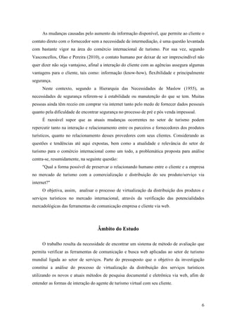 As mudanças causadas pelo aumento da informação disponível, que permite ao cliente o
contato direto com o fornecedor sem a necessidade de intermediação, é uma questão levantada
com bastante vigor na área do comércio internacional de turismo. Por sua vez, segundo
Vasconcellos, Olao e Pereira (2010), o contato humano por deixar de ser imprescindível não
quer dizer não seja vantajoso, afinal a interação do cliente com as agências assegura algumas
vantagens para o cliente, tais como: informação (know-how), flexibilidade e principalmente
segurança.
     Neste contexto, segundo a Hierarquia das Necessidades de Maslow (1955), as
necessidades de segurança referem-se à estabilidade ou manutenção do que se tem. Muitas
pessoas ainda têm receio em comprar via internet tanto pelo medo de fornecer dados pessoais
quanto pela dificuldade de encontrar segurança no processo de pré e pós venda impessoal.
     É razoável supor que as atuais mudanças ocorrentes no setor de turismo podem
repercutir tanto na interação e relacionamento entre os parceiros e fornecedores dos produtos
turísticos, quanto no relacionamento desses provedores com seus clientes. Considerando as
questões e tendências até aqui expostas, bem como a atualidade e relevância do setor de
turismo para o comércio internacional como um todo, a problemática proposta para análise
centra-se, resumidamente, na seguinte questão:
     "Qual a forma possível de preservar o relacionando humano entre o cliente e a empresa
no mercado de turismo com a comercialização e distribuição do seu produto/serviço via
internet?"
     O objetiva, assim, analisar o processo de virtualização da distribuição dos produtos e
serviços turísticos no mercado internacional, através da verificação das potencialidades
mercadológicas das ferramentas de comunicação empresa e cliente via web.




                                   Âmbito do Estudo

     O trabalho resulta da necessidade de encontrar um sistema de método de avaliação que
permita verificar as ferramentas de comunicação e busca web aplicadas ao setor de turismo
mundial ligada ao setor de serviços. Parte do pressuposto que o objetivo da investigação
constitui a análise do processo de virtualização da distribuição dos serviços turísticos
utilizando os novos e atuais métodos de pesquisa documental e eletrônica via web, afim de
entender as formas de interação do agente de turismo virtual com seu cliente.



                                                                                           6
 