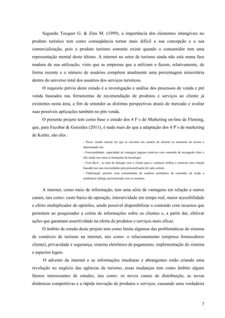 Segundo Tocquer G. & Zins M. (1999), a importância dos elementos intangíveis no
produto turístico tem como conseqüência tornar mais difícil a sua concepção e a sua
comercialização, pois o produto turismo somente existe quando o consumidor tem uma
representação mental deste último. A internet no setor de turismo ainda não está numa fase
madura de sua utilização, visto que as empresas que a utilizam o fazem, relativamente, de
forma recente e o número de usuários compõem atualmente uma porcentagem minoritária
dentro do universo total dos usuários dos serviços turísticos.
     O requisito prévio deste estudo é a investigação e análise dos processos de venda e pré
venda baseados nas ferramentas de recomendação de produtos e serviços ao cliente já
existentes nesta área, a fim de entender as distintas perspectivas atuais de mercado e avaliar
suas possíveis aplicações também no pós venda.
     O presente projeto tem como base o estudo dos 4 F`s do Marketing on-line de Fleming,
que, para Escobar & Gonzáles (2011), é nada mais do que a adaptação dos 4 P`s de marketing
de Kotler, são eles :
                            - Fluxo: estado mental em que se encontra um usuário de internet no momento do acesso a
                            determinado site.
                            - Funcionalidade: capacidade de conseguir páginas atrativas com conteúdo de navegação claro e
                            útil, tendo em conta as limitações da tecnologia.
                            - Feed Back : se trata de dialogar com o cliente para o conhecer melhor e construir uma relação
                            baseada nas suas necessidades para personalização de cada contato.
                            - Fidelização: permite criar comunidades de usuários portadores de conteúdo, de modo a
                            estabelecer diálogo personalizado com os usuários.


     A internet, como meio de informação, tem uma série de vantagens em relação a outros
canais, tais como: custo baixo de operação, interatividade em tempo real, maior acessibilidade
e efeito multiplicador de opiniões, sendo possível disponibilizar o conteúdo com recursos que
permitem ao pesquisador a coleta de informações sobre os clientes e, a partir daí, efetivar
ações que garantam assertividade na oferta de produtos e serviços mais eficaz.
     O âmbito de estudo deste projeto tem como limite algumas das problemáticas do sistema
de comércio de turismo na internet, tais como: o relacionamento (empresa fornecedores
cliente), privacidade e segurança, sistema eletrônico de pagamento, implementação do sistema
e aspectos legais.
      O advento da internet e as informações imediatas e abrangentes estão criando uma
revolução no negócio das agências de turismo, essas mudanças tem como âmbito alguns
fatores interessantes de estudos, tais como: os novos canais de distribuição, as novas
dinâmicas competitivas e a rápida inovação de produtos e serviços, causando uma verdadeira



                                                                                                                         7
 