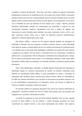 revolução no aspecto promocional. Para tanto, será feita a análise de algumas ferramentas
fundamentais no processo de marketing on-line. De acordo com Carrera (2009), é necessário
encontrar formas para suavizar a impessoalidade inicial do contato realizado através de meios
digitais, todavia criando formas para utilizar os meios digitais a nossa disposição a nosso favor
com a finalidade de criar um ambiente de forte relação com o cliente. Ademais, pretende
identificar determinadas soluções de comunicação que permitirão a empresa ter uma
comunicação realmente interativa. Inicialmente será feita a análise de algumas das
ferramentas já muito utilizadas neste ambiente, tais como: assistentes on-line, click to call,
salas comerciais, dentre outras, com o intuito de identificar possíveis melhoramentos,
aplicações e soluções também para o pós venda.

      Para Kotler (2000), o sucesso de um negócio depende também da introdução do
marketing e e-business nas suas estruturas e sistemas existentes. Porém, a maior dificuldade
neste plano de estudo é a determinação do foco de escolha da ferramenta de marketing online
a ser adotada, uma vez que todas estão interligadas e trabalham em conjunto de modo a definir
a imagem de um produto. Por este motivo, é necessário levar em consideração a escolha do
público-alvo a ser pesquisado a fim de determinar a ferramenta mais adequada para o atingir.
Por se tratar de instrumentos muito atuais e em modificação constante é ainda muito difícil
determinar a melhor opção de estratégia a ser assumida, tornando a escolha um grande desafio
de pesquisa.

      Neste, serão identificadas, analisadas e avaliadas algumas ferramentas de tecnologia de
informação ligadas ao comércio internacional do turismo via internet, conhecidas como
Sistemas de Distribuição Global (SDG), as quais possibilitam ao utente a solicitação de
informação sobre produtos, preços, horários para efetuar reservas online aos intermediários.
Os SDG são sistemas informáticos que conectam os fornecedores de produtos turísticos com
os seus distribuidores, principalmente as Companhias Aéreas, que forçam as Agências de
Turismo a redefinir o seu papel e modelo de negócio.

      Os elevados padrões de segurança alcançados hoje através de sistemas sofisticados de
criptografia, e-commerce também são foco de análise deste projeto, pois esta temática está
integrada com a aceitação e fidelização do cliente.

      A questão da segurança na web será tema também abordado, uma vez que, segundo
Louvado & Maia (2004), o uso do telefone e cartões pré-pagos permitem um maior
crescimento nas compras internet e uma maior participação dos clientes. Este negócio,



                                                                                               8
 