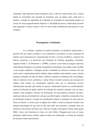 entretando, ainda apresenta muitas limitações como: a falta do contato direto com o cliente
(dando ao consumidor uma sensação de anonimato, que, em alguns casos, pode levar à
fraude); a redução da capacidade da verificação da veracidade de determinado produto ou
serviço em locais geograficamente dispersos e a facilidade de acesso a informações privadas
(não agradando a muitos clientes o fato de enviar dados confidenciais para efetuar as suas
compras).




                               Pressupostos e Limitações


             Ao se abordar a questão do comércio eletrônico no parâmetro internacional, o
primeiro fato que chama a atenção é o seu significativo crescimento, eis que a utilização da
Internet como instrumento de comercialização de bens e serviços modificou a natureza das
práticas comerciais e se desenvolve sem limitações de fronteiras geográficas. Entretanto,
segundo Tristão A. & Blattmann U. (1999), a internet como fonte de pesquisa apresenta
ainda algumas limitações com relação à qualidade da informação, nem sempre sendo a melhor
e nem sempre verdadeira e fidedigna, devido a facilidade de colocá-la na internet. Por este
motivo, para o aprimoramento deste trabalho, alguns cuidados serão adotados, como: somente
pesquisas realizadas em base de dados confiáveis apoiadas em biblioteca de universidades,
onde os materiais (livros, periódicos e outras fontes) existentes passaram por processos de
seleção, serão levadas em consideração. Significa dizer que os tradicionais recursos
informacionais passarão pela análise de pessoas credenciadas (técnica ou cientificamente),
através da utilização de alguns critérios de avaliação dos materiais coletados, uma vez que a
internet é uma verdadeira “mistura” de informações. Na rede podemos encontrar “de tudo”,
sendo que toda esta diversidade faz com que seja difícil separar e identificar exatamente o tipo
de informação desejável. Levando em consideração também as limitações de cada motor de
busca na internet e a forma como as páginas são criadas, é possível pesquisar somente uma
pequena porcentagem do que está na rede, para tanto será necessária a pesquisa tanto em
diretórios como motores de busca web: Altavista, Google, Cadê (grupo Yahoo), Bing (grupo
MSN), Zoom (site brasileiros de busca da rede Globo), Portugal.com.pt (site de busca
português), dentre outros, embora sempre levando em consideração os critérios de avaliação
de materiais citados anteriormente.


                                                                                              9
 