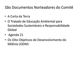 São Documentos Norteadores do Comitê

• A Carta da Terra
• O Tratado de Educação Ambiental para
  Sociedades Sustentáveis e Responsabilidade
  Global
• Agenda 21
• Os Oito Objetivos de Desenvolvimento do
  Milênio (ODM)
 