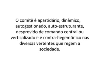O comitê é apartidário, dinâmico,
  autogestionado, auto-estruturante,
  desprovido de comando central ou
verticalizado e é contra-hegemônico nas
     diversas vertentes que regem a
                sociedade.
 