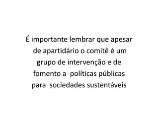 É importante lembrar que apesar
   de apartidário o comitê é um
    grupo de intervenção e de
   fomento a políticas públicas
  para sociedades sustentáveis
 