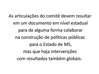 As articulações do comitê devem resultar
  em um documento em nível estadual
     para de alguma forma colaborar
   na construção de políticas públicas
           para o Estado de MS,
        mas que haja intervenções
    com resultados também globais.
 
