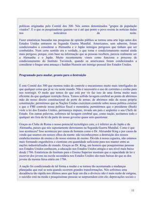 políticas originadas pelo Comitê dos 300. Nós somos denominados "grupos de população
visados". E o que os pesquisadores querem ver é até que ponto o povo resiste às notícias dadas
nos                        noticiários                       da                          noite.

Fazer estatísticas baseadas nas pesquisas de opinião pública se tornou uma arte logo antes dos
Estados Unidos entrarem na Segunda Guerra Mundial. Americanos, sem saberem, foram
condicionados a considerar a Alemanha e o Japão inimigos perigosos que tinham que ser
combatidos. Num certo sentido era a verdade, o que torna o condicionamento mental ainda
mais perigoso, porque, com base na informação que as pessoas recebem, parecia realmente ser
a Alemanha e o Japão. Muito recentemente vimos como funciona o processo de
condicionamento do Instituto Tavistock, quando os americanos foram condicionados a
considerar o Iraque uma ameaça e Saddan Hussein um inimigo pessoal dos Estados Unidos.


Programado para mudar, pronto para a destruição


É este Comitê dos 300 que montou redes de controle e mecanismos muito mais interligados do
que qualquer coisa que já se viu neste mundo. Não é necessário o uso de correntes e cordas para
nos restringir. O medo que temos do que está por vir faz isso de uma forma muito mais
eficiente do que qualquer restrição física. Temos sofrido lavagem cerebral ao ponto de abrirmos
mão do nosso direito constitucional de porte de armas; de abrirmos mão da nossa própria
constituição; permitimos que as Nações Unidas exercitem controle sobre nossa política exterior
e que o FMI controle nossa política fiscal e monetária; permitirmos que o presidente (Bush)
viole a lei dos Estados Unidos, permaneça impune, invada um país e seqüestre o seu Chefe de
Estado. Em outras palavras, sofremos tal lavagem cerebral que, como nação, aceitamos todo e
qualquer ato fora da lei da parte do nosso governo quase sem questionar.

Graças ao Clube de Roma o nosso potencial tecnológico caiu, e é inferior ao do Japão e da
Alemanha, países que nós supostamente derrotamos na Segunda Guerra Mundial. Como é que
isso aconteceu? Isso aconteceu por causa de homens como o Dr. Alexander King e por causa da
venda que usamos em nossos olhos da mente: não reconhecemos a destruição dos nossos
estabelecimentos de ensino e do nosso sistema de ensino. Devido à nossa cegueira, não estamos
mais formando engenheiros e cientistas em quantidade suficiente para nos manter entre as
nações industrializadas do mundo. Graças ao Dr. King, um homem que pouquíssimas pessoas
nos Estados Unidos conhecem, a educação nos Estados Unidos atingiu o seu nível mais baixo
desde 1786. Estatísticas do Instituto para o Ensino Superior mostram que a capacidade de ler e
escrever dos jovens na escola secundária nos Estados Unidos são mais baixas do que as dos
jovens da mesma faixa etária em 1786.

A nação foi condicionada de tal forma a mudar e se tornou tão acostumada a mudanças
planejadas que mal se nota quando ocorrem grandes transformações. Nós sofremos uma
decadência tão rápida nos últimos anos que hoje em dia o divórcio não é mais razão de estigma,
o suicídio está na moda e pouquíssimas pessoas se surpreendem com ele; depravações sociais e



                                                                                          11
 