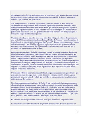 aberrações sexuais, algo que antigamente nem se mencionava entre pessoas decentes, agora se
tomaram lugar comum e não geram nenhum protesto em especial. Será que a nossa nação
reconhece que está indo por água abaixo?

Não, não percebemos. As pessoas cujo trabalho é revelar a verdade ao povo americano
descobriram que um governinho particular e bem organizado dentro da Casa Branca estava
atarefadíssimo cometendo crime após crime, crimes que atacavam o âmago desta nação e as
instituições republicanas sobre as quais ela se baseia, nos disseram para não preocuparmos o
público com estas coisas. "Nós não queremos nos envolver com esse tipo de especulação" se
tornou uma reação padrão entre as pessoas.

Quando a autoridade de mais alto nível neste país, eleita pelo povo, colocou descaradamente
uma lei da ONU acima da constituição dos Estados Unidos da América - uma ofensa digna de
impeachment - a maioria aceitou isso como algo "normal". Quando a pessoa que ocupa o cargo
mais alto neste país e que foi eleita pelo povo, iniciou uma guerra sem uma declaração de
guerra por parte do congresso, o fato foi censurado pela imprensa e, mais uma vez, nós o
aceitamos em vez de encararmos a verdade.

Quando começou a Guerra do Golfo, planejada e tramada pelo nosso presidente (Bush), nós
não só não nos importamos com essa censura descarada, mas até achamos que era uma boa
idéia, acreditando que era "para o bem da guerra". O nosso presidente mentiu, April Glaspie
mentiu, o Departamento de Relações Exteriores mentiu. Eles disseram que a guerra era
justificável porque Saddam Hussein tinha sido advertido para deixar o Kuwait em paz. Quando
telegramas de Glaspie para o Departamento das Relações Exteriores finalmente chegaram ao
conhecimento do público, diversos senadores americanos começaram a defender Glaspie. Não
importava se vinha dos democratas ou dos republicanos. Nós, o povo, os deixamos passar
impunes com as suas mentiras vis.

O presidente Jefferson uma vez disse que tinha dó das pessoas que achavam que sabiam o que
estava acontecendo só porque liam o jornal. Disraeli, o primeiro-ministro britânico, disse
praticamente a mesma coisa. É verdade que em todas as eras, governantes se deleitaram em
dirigir as coisas dos bastidores.

Nos disseram que ganhamos a Guerra do Golfo. O que a grande maioria do povo americano
não percebe é que, ao ganharmos a guerra perdemos o auto-respeito e a honra da nossa nação,
as quais apodrecem nas areias no deserto do Kuwait e do Iraque, junto aos cadáveres dos
soldados iraquianos que foram massacrados depois de terem concordado em se retirar do
Kuwait e de Basra. Não mantivemos a nossa promessa de que seguiríamos as Convenções de
Genebra e não os atacaríamos. As pessoas que nos controlam nos perguntaram: "O que é que
vocês querem? Vitória ou auto-respeito? Não dá para ter as duas coisas."

Há cem anos, isto não poderia ter acontecido, mas agora aconteceu e ninguém diz nada.

Vivemos numa sociedade "descartável" programada para não durar. Nós nem piscamos ao



                                                                                          12
 