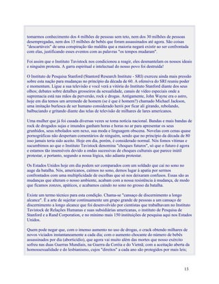 tomarmos conhecimento dos 4 milhões de pessoas sem teto, nem dos 30 milhões de pessoas
desempregadas, nem dos 15 milhões de bebês que foram assassinados até agora. São coisas
"descartáveis" de uma conspiração tão maldita que a maioria negará existir ao ser confrontada
com elas, justificando esses eventos com as palavras "os tempos mudaram".

Foi assim que o Instituto Tavistock nos condicionou a reagir, eles desmantelam os nossos ideais
e ninguém protesta. A garra espiritual e intelectual do nosso povo foi destruída!

O Instituto de Pesquisa Stanford (Stantord Research Institute - SRI) exerceu ainda mais pressão
sobre esta nação para mudanças no princípio da década de 60. A ofensiva do SRI reuniu poder
e momentum. Ligue a sua televisão e você verá a vitória do Instituto Stanford diante dos seus
olhos; debates sobre detalhes grosseiros da sexualidade, canais de vídeo especiais onde a
supremacia está nas mãos da perversão, rock e drogas. Antigamente, John Wayne era o astro,
hoje em dia temos um arremedo de homem (se é que é homem?) chamado Michael Jackson,
uma imitação burlesca de ser humano considerado herói por ficar ali girando, rebolando,
balbuciando e gritando diante das telas de televisão de milhares de lares americanos.

Uma mulher que já foi casada diversas vezes se toma notícia nacional. Bandas e mais bandas de
rock de drogados sujas e imundos ganham horas e horas no ar para apresentar os seus
grunhidos, seus rebolados sem nexo, sua moda e linguagem obscena. Novelas com cenas quase
pornográficas não despertam comentários de ninguém, sendo que no princípio da década de 80
isso jamais teria sido aceito. Hoje em dia, porém, é considerado normal. Nós fomos vítimas e
sucumbimos ao que o Instituto Tavistock denomina "choques futuros", só que o futuro é agora
e estamos tão insensíveis devido a ondas sucessivas de choques culturais que parece inútil
protestar, e portanto, segundo a nossa lógica, não adianta protestar.

Os Estados Unidos hoje em dia podem ser comparados com um soldado que cai no sono no
auge da batalha. Nós, americanos, caímos no sono, demos lugar à apatia por sermos
confrontados com uma multiplicidade de escolhas que só nos deixaram confusos. Essas são as
mudanças que alteram o nosso ambiente, acabam com a nossa resistência à mudança, de modo
que ficamos zonzos, apáticos, e acabamos caindo no sono no grosso da batalha.

Existe um termo técnico para esta condição. Chama-se "cansaço de discernimento a longo
alcance". É a arte de sujeitar continuamente um grupo grande de pessoas a um cansaço de
discernimento a longo alcance que foi desenvolvido por cientistas que trabalhavam no Instituto
Tavistock de Relações Humanas e suas subsidiárias americanas, o instituto de Pesquisa de
Stanford e a Rand Corporation, e no mínimo mais 150 instituições de pesquisa aqui nos Estados
Unidos.

Quem pode negar que, com o imenso aumento no uso de drogas, o crack obtendo milhares de
novos viciados instantaneamente a cada dia; com o aumento chocante do número de bebês
assassinados por dia (aborticídio), que agora vai muito além das mortes que nosso exército
sofreu nas duas Guerras Mundiais, na Guerra da Coréia e do Vietnã; com a aceitação aberta da
homossexualidade e do lesbianismo, cujos "direitos" a cada ano são protegidos por mais leis;



                                                                                          13
 