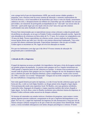 com a praga terrível que nós denominamos AIDS, que assola nossas cidades grandes e
pequenas; com o fracasso total do nosso sistema de educação; o aumento surpreendente do
nível de divórcio; o nível inacreditável de homicídios que choca o resto do mundo, assassinatos
satânicos em série, o desaparecimento de milhares de criancinhas que são roubadas nas ruas por
pervertidos; um maremoto de pornografia acompanhada de um "vale tudo" nas nossas telas de
televisão - quem pode negar que esta nação está em crise? uma crise que não estamos
confrontando mas antes fechando os olhos para ela.

Pessoas bem intencionadas que se especializam nessas coisas colocam a culpa de grande parte
do problema na educação, ou no que os Estados Unidos consideram educação escolar. Agora há
uma abundância de criminosos na faixa etária de 9 e 15 anos. Já é comum ver estupradores com
10 anos de idade. Nossos especialistas em ciências sociais, nossos sindicatos de professores,
nossas Igrejas dizem que tudo isso é devido a um sistema educacional inadequado. Veja como
as notas dos alunos continuam baixando. Especialistas lamentam o fato de que os Estados
Unidos agora se encontram no 39o. lugar em nível de educação no mundo.

Por que nos lastimamos com algo que é tão óbvio? O nosso sistema de educação foi
programado para a autodestruição.



A década de 60 e a Imprensa


O papel da imprensa na nossa sociedade é de importância vital para o êxito da lavagem cerebral
em grandes grupos da população. As guerras entre gangues em Los Angeles terminaram em
1966 quando a imprensa parou de dar cobertura ao assunto. A mesma coisa acontecerá com a
recente onda de guerras entre gangues em Los Angeles. Gangues de rua vão desaparecer depois
que a cobertura por parte da imprensa diminuir e parar completamente. Assim como ocorreu
em 1966, o assunto vai se tomar "ultrapassado". Gangues de rua terão cumprido o seu propósito
de criar turbulência e insegurança na nação.

Sem toda aquela histeria por parte da imprensa, e se não tivesse havido cobertura quase que 24
horas por dia, o culto ao rock hippy-beatnik e as drogas jamais teria chegado a lugar algum.
Teria permanecido sendo uma esquisitice local. Os Beatles, com suas guitarras estridentes,
expressões tolas, linguagem de drogados e roupas esquisitas também não teriam chegado a
lugar algum. Ao invés disso, como os Beatles receberam uma cobertura imensa da imprensa, os
Estados Unidos sofreram ondas sucessivas de choques culturais.

Os homens ali enterrados em estudos teóricos e Institutos de pesquisas, cujos nomes e rostos
apenas algumas pessoas conhecem, asseguraram-se de que a imprensa desempenhasse o seu
papel. Por sua vez, o papel tão importante da imprensa em não desmascarar a força por trás de
futuros choques culturais assegurou-se de que a fonte da crise jamais fosse identificada. Sendo
assim, a nossa sociedade enlouqueceu com tantas choques psicológicos e estresse. O termo



                                                                                           14
 