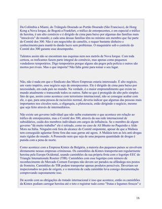 Da Colômbia a Miami, do Triângulo Dourado ao Portão Dourado (São Francisco), de Hong
Kong a Nova Iorque, de Bogotá a Frankfurt, o tráfico de entorpecentes, e em especial o tráfico
de heroína, é um alto comércio e é dirigido de cima para baixo por algumas das famílias mais
"intocáveis" do mundo; e cada uma dessas famílias têm no mínimo um membro que faz parte
do Comitê dos 300. Não é um negocinho de camelôs, e requer bastante dinheiro e
conhecimento para mantê-lo dando lucro sem problemas. O maquinário sob o controle do
Comitê dos 300 garante esse desempenho.

Talentos assim não se encontram nas esquinas nem nos metrôs de Nova Iorque. Com toda
certeza, os traficantes fazem parte integral do comércio, mas apenas como pequenos
vendedores temporários. Digo temporários porque alguns são pegos pela polícia e outros são
mortos por rivais. Mas o que importa? Não falta gente para tomar o seu lugar.



Não, não é nada em que o Sindicato das Micro Empresas estaria interessado. É alto negócio,
um vasto império, esse negócio sujo de entorpecentes. Ele é dirigido de cima para baixo por
necessidade, em cada país no mundo. Na verdade, é o maior empreendimento que existe no
mundo atualmente e transcende todos os outros. Sabe-se que é protegido do alto pelo simples
fato de que, assim como acontece com terrorismo internacional, não se consegue acabar com
ele, o que, para uma pessoa de raciocínio normal, deveria indicar que algumas das pessoas mais
importantes nos círculos reais, a oligarquia, a plutocracia, estão dirigindo o negócio, mesmo
que seja feito através de intermediários.

Não existe um governo individual que não saiba exatamente o que acontece em relação ao
tráfico de entorpecentes, mas o Comitê dos 300, através da sua rede internacional de
subsidiários, cuida dos membros individuais em cargos de influência. Se o membro de algum
governo "dá muito trabalho" ele é retirado, como no caso de Ali Bhutto no Paquistão e Aldo
Moro na Itália. Ninguém está fora do alcance do Comitê onipotente, apesar de que a Malásia
tem conseguido agüentar firme fora das suas garras até agora. A Malásia tem as leis anti-drogas
mais rígidas do mundo. A Possessão nem que seja de uma pequena quantidade de drogas é
punida com a pena de morte.

Como acontece com a Empresa Kintex da Bulgária, a maioria dos pequenos países se envolvem
diretamente nessas empresas criminosas. Os caminhões da Kintex transportavam regularmente
heroína pela Europa Ocidental, usando caminhões da sua própria frota com o logotipo EEC do
Triangle lntemationale Routier (TIR). Caminhões com esse logotipo com número de
reconhecimento do Mercado Comum Europeu não devem ser parados na alfândega nos postos
de fronteira. Caminhões do TIR podem transportar apenas produtos perecíveis. Deveriam ser
inspecionados no país de origem, e o motorista de cada caminhão leva consigo documentação
comprovando supostamente isso.

De acordo com as obrigações do tratado internacional é isso que acontece, então os caminhões
da Kintex podiam carregar heroína até o teto e registrar tudo como "frutas e legumes frescos" e



                                                                                           16
 