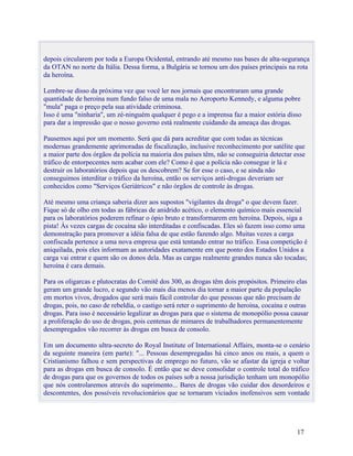depois circularem por toda a Europa Ocidental, entrando até mesmo nas bases de alta-segurança
da OTAN no norte da Itália. Dessa forma, a Bulgária se tornou um dos países principais na rota
da heroína.

Lembre-se disso da próxima vez que você ler nos jornais que encontraram uma grande
quantidade de heroína num fundo falso de uma mala no Aeroporto Kennedy, e alguma pobre
"mula" paga o preço pela sua atividade criminosa.
Isso é uma "ninharia", um zé-ninguém qualquer é pego e a imprensa faz a maior estória disso
para dar a impressão que o nosso governo está realmente cuidando da ameaça das drogas.

Pausemos aqui por um momento. Será que dá para acreditar que com todas as técnicas
modernas grandemente aprimoradas de fiscalização, inclusive reconhecimento por satélite que
a maior parte dos órgãos da polícia na maioria dos países têm, não se conseguiria detectar esse
tráfico de entorpecentes nem acabar com ele? Como é que a polícia não consegue ir lá e
destruir os laboratórios depois que os descobrem? Se for esse o caso, e se ainda não
conseguimos interditar o tráfico da heroína, então os serviços anti-drogas deveriam ser
conhecidos como "Serviços Geriátricos" e não órgãos de controle às drogas.

Até mesmo uma criança saberia dizer aos supostos "vigilantes da droga" o que devem fazer.
Fique só de olho em todas as fábricas de anidrido acético, o elemento químico mais essencial
para os laboratórios poderem refinar o ópio bruto e transformarem em heroína. Depois, siga a
pista! Às vezes cargas de cocaína são interditadas e confiscadas. Eles só fazem isso como uma
demonstração para promover a idéia falsa de que estão fazendo algo. Muitas vezes a carga
confiscada pertence a uma nova empresa que está tentando entrar no tráfico. Essa competição é
aniquilada, pois eles informam as autoridades exatamente em que ponto dos Estados Unidos a
carga vai entrar e quem são os donos dela. Mas as cargas realmente grandes nunca são tocadas;
heroína é cara demais.

Para os oligarcas e plutocratas do Comitê dos 300, as drogas têm dois propósitos. Primeiro elas
geram um grande lucro, e segundo vão mais dia menos dia tornar a maior parte da população
em mortos vivos, drogados que será mais fácil controlar do que pessoas que não precisam de
drogas, pois, no caso de rebeldia, o castigo será reter o suprimento de heroína, cocaína e outras
drogas. Para isso é necessário legalizar as drogas para que o sistema de monopólio possa causar
a proliferação do uso de drogas, pois centenas de mimares de trabalhadores permanentemente
desempregados vão recorrer às drogas em busca de consolo.

Em um documento ultra-secreto do Royal Institute of International Affairs, monta-se o cenário
da seguinte maneira (em parte): "... Pessoas desempregadas há cinco anos ou mais, a quem o
Cristianismo falhou e sem perspectivas de emprego no futuro, vão se afastar da igreja e voltar
para as drogas em busca de consolo. É então que se deve consolidar o controle total do tráfico
de drogas para que os governos de todos os países sob a nossa jurisdição tenham um monopólio
que nós controlaremos através do suprimento... Bares de drogas vão cuidar dos desordeiros e
descontentes, dos possíveis revolucionários que se tornaram viciados inofensivos sem vontade




                                                                                            17
 