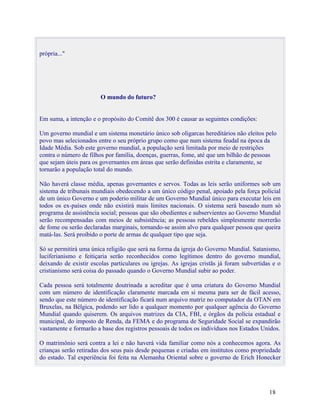 própria..."




                        O mundo do futuro?


Em suma, a intenção e o propósito do Comitê dos 300 é causar as seguintes condições:

Um governo mundial e um sistema monetário único sob oligarcas hereditários não eleitos pelo
povo mas selecionados entre o seu próprio grupo como que num sistema feudal na época da
Idade Média. Sob este governo mundial, a população será limitada por meio de restrições
contra o número de filhos por família, doenças, guerras, fome, até que um bilhão de pessoas
que sejam úteis para os governantes em áreas que serão definidas estrita e claramente, se
tornarão a população total do mundo.

Não haverá classe média, apenas governantes e servos. Todas as leis serão uniformes sob um
sistema de tribunais mundiais obedecendo a um único código penal, apoiado pela força policial
de um único Governo e um poderio militar de um Governo Mundial único para executar leis em
todos os ex-países onde não existirá mais limites nacionais. O sistema será baseado num só
programa de assistência social; pessoas que são obedientes e subservientes ao Governo Mundial
serão recompensadas com meios de subsistência; as pessoas rebeldes simplesmente morrerão
de fome ou serão declaradas marginais, tornando-se assim alvo para qualquer pessoa que queira
matá-las. Será proibido o porte de armas de qualquer tipo que seja.

Só se permitirá uma única religião que será na forma da igreja do Governo Mundial. Satanismo,
luciferianismo e feitiçaria serão reconhecidos como legítimos dentro do governo mundial,
deixando de existir escolas particulares ou igrejas. As igrejas cristãs já foram subvertidas e o
cristianismo será coisa do passado quando o Governo Mundial subir ao poder.

Cada pessoa será totalmente doutrinada a acreditar que é uma criatura do Governo Mundial
com um número de identificação claramente marcada em si mesma para ser de fácil acesso,
sendo que este número de identificação ficará num arquivo matriz no computador da OTAN em
Bruxelas, na Bélgica, podendo ser lido a qualquer momento por qualquer agência do Governo
Mundial quando quiserem. Os arquivos matrizes da CIA, FBI, e órgãos da polícia estadual e
municipal, do imposto de Renda, da FEMA e do programa de Seguridade Social se expandirão
vastamente e formarão a base dos registros pessoais de todos os indivíduos nos Estados Unidos.

O matrimônio será contra a lei e não haverá vida familiar como nós a conhecemos agora. As
crianças serão retiradas dos seus pais desde pequenas e criadas em institutos como propriedade
do estado. Tal experiência foi feita na Alemanha Oriental sobre o governo de Erich Honecker




                                                                                           18
 