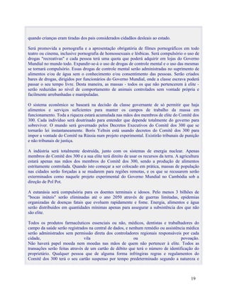 quando crianças eram tiradas dos pais considerados cidadãos desleais ao estado.

Será promovida a pornografia e a apresentação obrigatória de filmes pornográficos em todo
teatro ou cinema, inclusive pornografia de homossexuais e lésbicas. Será compulsório o uso de
drogas "recreativas" e cada pessoa terá uma quota que poderá adquirir em lojas do Governo
Mundial no mundo todo. Expandir-se-á o uso de drogas de controle mental e o uso das mesmas
se tornará compulsório. Essas drogas de controle mental serão administradas no suprimento de
alimentos e/ou de água sem o conhecimento e/ou consentimento das pessoas. Serão criados
bares de drogas, dirigidos por funcionários do Governo Mundial, onde a classe escrava poderá
passar o seu tempo livre. Desta maneira, as massas - todos os que não pertencerem à elite -
serão reduzidas ao nível de comportamento de animais controlados sem vontade própria e
facilmente arrebanhadas e manipuladas.

O sistema econômico se baseará na decisão da classe governante de só permitir que haja
alimentos e serviços suficientes para manter os campos de trabalho da massa em
funcionamento. Toda a riqueza estará acumulada nas mãos dos membros de elite do Comitê dos
300. Cada indivíduo será doutrinado para entender que depende totalmente do governo para
sobreviver. O mundo será governado pelos Decretos Executivos do Comitê dos 300 que se
tornarão lei instantaneamente. Boris Yeltsin está usando decretos do Comitê dos 300 para
impor a vontade do Comitê na Rússia num projeto experimental. Existirão tribunais de punição
e não tribunais de justiça.

A indústria será totalmente destruída, junto com os sistemas de energia nuclear. Apenas
membros do Comitê dos 300 e a sua elite terá direito de usar os recursos da terra. A agricultura
estará apenas nas mãos dos membros do Comitê dos 300, sendo a produção de alimentos
estritamente controlada. Quando isto começar a ser colocado em prática, massas de população
nas cidades serão forçadas a se mudarem para regiões remotas, e os que se recusarem serão
exterminados como naquele projeto experimental do Governo Mundial no Cambódia sob a
direção de Pol Pot.

A eutanásia será compulsória para os doentes terminais e idosos. Pelo menos 3 bilhões de
"bocas inúteis" serão eliminadas até o ano 2050 através de guerras limitadas, epidemias
organizadas de doenças fatais que evoluem rapidamente e fome. Energia, alimentos e água
serão distribuídos em quantidades mínimas apenas para assegurar a subsistência dos que não
são elite.

Todos os produtos farmacêuticos essenciais ou não, médicos, dentistas e trabalhadores do
campo da saúde serão registrados na central de dados, e nenhum remédio ou assistência médica
serão administrados sem permissão direta dos controladores regionais responsáveis por cada
cidade,                        vila                       ou                       povoação.
Não haverá papel moeda nem moedas nas mãos de quem não pertencer à elite. Todos as
transações serão feitas através de um cartão de débito que terá o número de identificação do
proprietário. Qualquer pessoa que de alguma forma infringiras regras e regulamentos do
Comitê dos 300 terá o seu cartão suspenso por tempo predeterminado segundo a natureza e



                                                                                           19
 