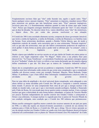 Freqüentemente ouvimos falar que "eles" estão fazendo isto, aquilo e aquilo outro. "Eles"
fazem qualquer coisa e passam impunes. "Eles" aumentam os impostos, mandam nossos filhos
para morrerem em guerras que não beneficiam nosso país. "Eles" parecem inatingíveis,
invisíveis para nós, e é frustrantemente nebuloso quando se trata de tomar uma ação contra
"eles". Parece que ninguém consegue identificar claramente quem são "eles". É uma situação
que já dura há décadas. No decorrer deste livro, vamos identificar esses "eles" tão misteriosos,
e, depois disso, fica por conta das pessoas resolverem a sua situação.

O Comitê dos 300 é uma sociedade altamente secreta, composta da classe governante intocável,
que inclui a rainha da Inglaterra, a rainha da Holanda, a rainha da Dinamarca e as famílias reais
da Europa. Esses aristocratas decidiram, quando a Rainha Vitória faleceu, que, de modo a
adquirirem controle de mundo, seria necessário que os seus aristocratas "fizessem negócios"
com os que não são aristocratas, mas que são líderes extremamente poderosos de empresas a
nível global. E desta forma as portas para o poder total se abriram para "os comuns", como a
rainha             da             Inglaterra           gosta            de           chamá-los.

Desde a época que trabalhei no serviço secreto eu sei que chefes de Estado em outros países se
referem a este órgão onipotente como "Os Magos". Stalin criou a sua própria frase para
descrevê-los: "As Forças Tenebrosas", e o presidente Eisenhower, que jamais conseguiu passar
do nível "hofjuden" (Judeu da Corte), se referiu a isso numa declaração que de maneira alguma
define exatamente o que são. Ele disse que se tratava do "complexo industrial militar".

Quem são os conspiradores que servem ao poderoso e onipotente, Comitê dos 300? Os nossos
cidadãos mais bem informados estão cientes de que existe uma conspiração e que a conspiração
trabalha sob diversos nomes como por exemplo Iluminati, Maçons, Mesa Redonda, Grupo
Milner. O problema é que é bem difícil obter informação verdadeiramente concre-ta sobre as
atividades          dos         membros             do           governo           invisível.

Para ter uma idéia da amplitude e do nível universal desta conspiração, seria adequado a esta
altura definir as metas decididas pelo Comitê dos 300 para a conquista e controle iminente
deste mundo. É preciso ter uma compreensão bem clara de por que a energia nuclear é tão
odiada no mundo todo, e por que é que o movimento pseudo-ecológico, fundado e financiado
pelo Clube de Roma, foi convocado para travar guerra contra a energia nuclear. Com a energia
nuclear que gera a eletricidade de uma forma barata e abundante, os países do Terceiro Mundo
aos poucos ficariam independentes do auxílio exterior dos Estados Unidos e começariam a
firmar a sua soberania. A energia nuclear é o segredo para tirar os países do Terceiro Mundo da
sua condição retrógada, uma condição que o Comitê dos 300 ordenou que permanecesse.

Menos auxilio estrangeiro significa menos controle dos recursos naturais de um país por parte
do FMI, e a idéia das nações em desenvolvimento assumirem o controle do seu destino foi
anátema para o Clube de Roma e o Comitê dos 300, que o dirige. Nós já virmos oposição ao
uso da energia nuclear nos Estados Unidos ser usada com êxito para bloquear desenvolvimento
industrial em conformidade com os planos de "Desenvolvimento Zero Pós-industrial" do Clube



                                                                                             2
 