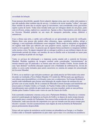 severidade da infração.

Essas pessoas descobrirão, quando forem adquirir alguma coisa, que seu cartão está suspenso e
que não poderão obter nenhum tipo de serviço. A tentativa de trocar moedas "velhas", isso quer
dizer moedas de prata das ex-nações agora já inexistentes, será considerada crime gravíssimo
sujeito a pena de morte. Todas estas moedas terão que ser entregues dentro de um prazo, junto
com revólveres, armas, explosivos e automóveis. Apenas a elite e funcionários com altos cargos
no Governo Mundial poderão ter um meio de transporte particular, armas, dinheiro e
automóveis.

Caso a ofensa seja séria, o cartão será confiscado ao ser apresentado no ponto de verificação.
Depois disso essa pessoa não poderá obter alimentos, água, assistência médica, abrigo e
emprego, e será registrada oficialmente como marginal. Desse modo os marginais se agruparão
em regiões onde terão que subsistir por seus próprios meios, sujeitos a serem perseguidos e
mortos a tiros quando vistos. As pessoas que de alguma forma auxiliarem os marginais também
serão mortas a tiros. Se algum marginal não se entregar à polícia ou aos militares depois de um
determinado período de tempo, um membro da sua ex-família será se lecionado ao acaso para
pagar a sentença na prisão em seu lugar.

Todos os serviços de informação e a imprensa escrita estarão sob o controle do Governo
Mundial. Medidas regulares de lavagem cerebral serão consideradas "entretenimento" da
mesma maneira que foi praticada e se tornou uma arte nos Estados Unidos. Jovens tirados de
seus "pais desleais" receberão educação especial com a finalidade de embrutecê-los. Jovens de
ambos os sexos serão treinados para serem carcereiros no sistema de campos de concentração
do Governo Mundial.

É óbvio, ao se analisar o que está para acontecer, que ainda precisa ser feita muita coisa antes
de poder ser instituída a Nova Ordem Mundial. O Comitê dos 300 há muito que aperfeiçoou
seus planos para desestabilizar a civilização como nós a conhecemos. Na Europa Ocidental as
nações estão trabalhando para formar uma federação de estados dentro da estrutura de um
governo com só uma moeda. De lá o sistema do Mercado Comum Europeu será transferido aos
poucos para os Estados Unidos e o Canadá. As Nações Unidas estão se transformando
metodicamente num carimbo de aprovação para o governo mundial, sendo as suas políticas
ditadas pelos Estados Unidos como vimos no caso da Guerra do Golfo.

Está ocorrendo exatamente a mesma coisa com o Parlamento Britânico. Discutiu-se o mínimo
possível a participação da Inglaterra na Guerra do Golfo e só depois de muito tempo durante
uma moção para a reunião do Parlamento. Isso nunca tinha acontecido em toda a história do
Parlamento, onde uma decisão tão importante teve que ser tomada com tão pouco tempo para
discutir o assunto. Um dos acontecimentos mais dignos de nota na história do Parlamento
passou praticamente despercebido.

Países sob um regime de assistência social existem em abundância na Europa, e os Estados
Unidos estão se tornando rapidamente no país onde o povo mais vive com base na assistência



                                                                                            20
 