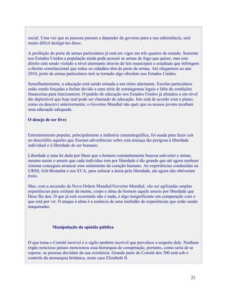 social. Uma vez que as pessoas passem a depender do governo para a sua subsistência, será
muito difícil desligá-las disso.

A proibição do porte de armas particulares já está em vigor em três quartos do mundo. Somente
nos Estados Unidos a população ainda pode possuir as armas de fogo que quiser, mas este
direito está sendo violado a nível alarmante através de leis municipais e estaduais que infringem
o direito constitucional que todos os cidadãos têm de porte de armas. Até chegarmos ao ano
2010, porte de armas particulares terá se tornado algo obsoleto nos Estados Unidos.

Semelhantemente, a educação está sendo minada a um ritmo alarmante. Escolas particulares
estão sendo forçadas a fechar devido a uma série de estratagemas legais e falta de condições
financeiras para funcionarem. O padrão de educação nos Estados Unidos já afundou a um nível
tão deplorável que hoje mal pode ser chamado de educação. Isto está de acordo com o plano;
como eu descrevi anteriormente, o Governo Mundial não quer que os nossos jovens recebam
uma educação adequada.

O desejo de ser livre


Entretenimento popular, principalmente a indústria cinematográfica, foi usada para fazer cair
no descrédito aqueles que fizeram advertências sobre esta ameaça tão perigosa à liberdade
individual e à liberdade do ser humano.

Liberdade é uma lei dada por Deus que o homem constantemente buscou subverter e minar,
mesmo assim o anseio que cada indivíduo tem por liberdade é tão grande que até agora nenhum
sistema conseguiu arrancar esse sentimento do coração humano. As experiências conduzidas na
URSS, Grã-Bretanha e nos EUA, para sufocar a ânsia pela liberdade, até agora não obtiveram
êxito.

Mas, com a ascensão da Nova Ordem Mundial/Governo Mundial, vão ser agilizadas amplas
experiências para extirpar da mente, corpo e alma do homem aquele anseio por liberdade que
Deus lhe deu. O que já está ocorrendo não é nada, é algo insignificante em comparação com o
que está por vir. O ataque à alma é a essência de uma multidão de experiências que estão sendo
maquinadas.



             Manipulação da opinião pública


O que toma o Comitê incrível é o sigilo também incrível que prevalece a respeito dele. Nenhum
órgão noticioso jamais mencionou essa hierarquia de conspiração, portanto, como seria de se
esperar, as pessoas duvidam da sua existência. Grande parte do Comitê dos 300 está sob o
controle da monarquia britânica, neste caso Elizabeth II.



                                                                                            21
 
