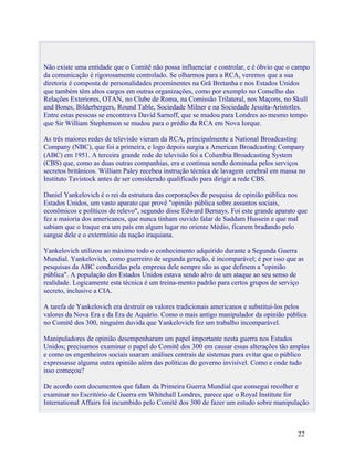 Não existe uma entidade que o Comitê não possa influenciar e controlar, e é óbvio que o campo
da comunicação é rigorosamente controlado. Se olharmos para a RCA, veremos que a sua
diretoria é composta de personalidades proeminentes na Grã Bretanha e nos Estados Unidos
que também têm altos cargos em outras organizações, como por exemplo no Conselho das
Relações Exteriores, OTAN, no Clube de Roma, na Comissão Trilateral, nos Maçons, no Skull
and Bones, Bilderbergers, Round Table, Sociedade Milner e na Sociedade Jesuíta-Aristotles.
Entre estas pessoas se encontrava David Sarnoff, que se mudou para Londres ao mesmo tempo
que Sir William Stephenson se mudou para o prédio da RCA em Nova Iorque.

As três maiores redes de televisão vieram da RCA, principalmente a National Broadcasting
Company (NBC), que foi a primeira, e logo depois surgiu a American Broadcasting Company
(ABC) em 1951. A terceira grande rede de televisão foi a Columbia Broadcasting System
(CBS) que, como as duas outras companhias, era e continua sendo dominada pelos serviços
secretos britânicos. William Paley recebeu instrução técnica de lavagem cerebral em massa no
Instituto Tavistock antes de ser considerado qualificado para dirigir a rede CBS.

Daniel Yankelovich é o rei da estrutura das corporações de pesquisa de opinião pública nos
Estados Unidos, um vasto aparato que provê "opinião pública sobre assuntos sociais,
econômicos e políticos de relevo", segundo disse Edward Bernays. Foi este grande aparato que
fez a maioria dos americanos, que nunca tinham ouvido falar de Saddam Hussein e que mal
sabiam que o Iraque era um país em algum lugar no oriente Médio, ficarem bradando pelo
sangue dele e o extermínio da nação iraquiana.

Yankelovich utilizou ao máximo todo o conhecimento adquirido durante a Segunda Guerra
Mundial. Yankelovich, como guerreiro de segunda geração, é incomparável; é por isso que as
pesquisas da ABC conduzidas pela empresa dele sempre são as que definem a "opinião
pública". A população dos Estados Unidos estava sendo alvo de um ataque ao seu senso de
realidade. Logicamente esta técnica é um treina-mento padrão para certos grupos de serviço
secreto, inclusive a CIA.

A tarefa de Yankelovich era destruir os valores tradicionais americanos e substituí-los pelos
valores da Nova Era e da Era de Aquário. Como o mais antigo manipulador da opinião pública
no Comitê dos 300, ninguém duvida que Yankelovich fez um trabalho incomparável.

Manipuladores de opinião desempenharam um papel importante nesta guerra nos Estados
Unidos; precisamos examinar o papel do Comitê dos 300 em causar essas alterações tão amplas
e como os engenheiros sociais usaram análises centrais de sistemas para evitar que o público
expressasse alguma outra opinião além das políticas do governo invisível. Como e onde tudo
isso começou?

De acordo com documentos que falam da Primeira Guerra Mundial que consegui recolher e
examinar no Escritório de Guerra em Whitehall Londres, parece que o Royal Institute for
International Affairs foi incumbido pelo Comitê dos 300 de fazer um estudo sobre manipulação



                                                                                         22
 
