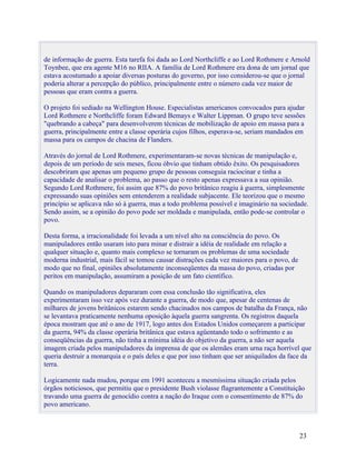 de informação de guerra. Esta tarefa foi dada ao Lord Northcliffe e ao Lord Rothmere e Arnold
Toynbee, que era agente M16 no RIIA. A família de Lord Rothmere era dona de um jornal que
estava acostumado a apoiar diversas posturas do governo, por isso considerou-se que o jornal
poderia alterar a percepção do público, principalmente entre o número cada vez maior de
pessoas que eram contra a guerra.

O projeto foi sediado na Wellington House. Especialistas americanos convocados para ajudar
Lord Rothmere e Northcliffe foram Edward Bemays e Walter Lippman. O grupo teve sessões
"quebrando a cabeça" para desenvolverem técnicas de mobilização de apoio em massa para a
guerra, principalmente entre a classe operária cujos filhos, esperava-se, seriam mandados em
massa para os campos de chacina de Flanders.

Através do jornal de Lord Rothmere, experimentaram-se novas técnicas de manipulação e,
depois de um período de seis meses, ficou óbvio que tinham obtido êxito. Os pesquisadores
descobriram que apenas um pequeno grupo de pessoas conseguia raciocinar e tinha a
capacidade de analisar o problema, ao passo que o resto apenas expressava a sua opinião.
Segundo Lord Rothmere, foi assim que 87% do povo britânico reagiu à guerra, simplesmente
expressando suas opiniões sem entenderem a realidade subjacente. Ele teorizou que o mesmo
princípio se aplicava não só à guerra, mas a todo problema possível e imaginário na sociedade.
Sendo assim, se a opinião do povo pode ser moldada e manipulada, então pode-se controlar o
povo.

Desta forma, a irracionalidade foi levada a um nível alto na consciência do povo. Os
manipuladores então usaram isto para minar e distrair a idéia de realidade em relação a
qualquer situação e, quanto mais complexo se tornaram os problemas de uma sociedade
moderna industrial, mais fácil se tomou causar distrações cada vez maiores para o povo, de
modo que no final, opiniões absolutamente inconseqüentes da massa do povo, criadas por
peritos em manipulação, assumiram a posição de um fato científico.

Quando os manipuladores depararam com essa conclusão tão significativa, eles
experimentaram isso vez após vez durante a guerra, de modo que, apesar de centenas de
milhares de jovens britânicos estarem sendo chacinados nos campos de batalha da França, não
se levantava praticamente nenhuma oposição àquela guerra sangrenta. Os registros daquela
época mostram que até o ano de 1917, logo antes dos Estados Unidos começarem a participar
da guerra, 94% da classe operária britânica que estava agüentando todo o sofrimento e as
conseqüências da guerra, não tinha a mínima idéia do objetivo da guerra, a não ser aquela
imagem criada pelos manipuladores da imprensa de que os alemães eram urna raça horrível que
queria destruir a monarquia e o país deles e que por isso tinham que ser aniquilados da face da
terra.

Logicamente nada mudou, porque em 1991 aconteceu a mesmíssima situação criada pelos
órgãos noticiosos, que permitiu que o presidente Bush violasse flagrantemente a Constituição
travando uma guerra de genocídio contra a nação do Iraque com o consentimento de 87% do
povo americano.



                                                                                             23
 