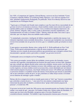Em 1928, o Compatriota de Lippman, Edward Bernay, escreveu um livro intitulado "Como
Cristalizar a Opinião Pública" (Crystallizing Public Opinion), e em 1928 um segundo livro
dele, intitulado simplesmente Propaganda, foi publicado. Nesse livro Bernay descreveu suas
experiências em Wellington House:

"Agora que a civilização está ficando mais complexa e que fica mais óbvia a necessidade de um
governo invisível, inventaram-se técnicas e foram também criados meios através dos quais a
opinião pública pode ser moldada à vontade. Com a existência da máquina impressora e do
jornal, telefone, telégrafo, rádio e aviões, pode-se disseminar conceitos rapidamente, e até
instantaneamente em todos os Estados Unidos." (Bernay ainda não tinha visto como é que a
televisão, que veio depois, faria esse trabalho muito melhor.)

"A manipulação consciente e inteligente de hábitos organizados e opiniões das massas é um
elemento importante numa sociedade democrática. As pessoas que manipulam esse mecanismo
invisível da sociedade são um governo invisível, que é o verdadeiro poder governante no nosso
país."

E para apoiar a sua posição, Bernay citou o artigo de H. G. Wells publicado no New York
Times. Wells apoiou entusiasticamente a idéia de meios modernos de comunicação que
"abririam um novo mundo de processos políticos que permitiriam que o desígnio comum fosse
documentado e apoiado contra a perversão e a traição" (ao governo invisível.)

Continuando com as revelações no livro Propaganda:

"Nós somos governados, nossas idéias são moldadas, nossos gostos são formados, nossos
conceitos são sugeridos, principalmente por homens dos quais nunca ouvimos falar. Qualquer
que seja a atitude que alguém decida tomar contra esta condição, mesmo assim é um fato que
em praticamente cada ação que tomamos na nossa vida cotidiana, quer seja no campo político
ou dos negócios, na nossa conduta social ou na nossa ética, somos dominados por um número
relativamente pequeno de pessoas, uma fração mínima dos nossos 120 milhões que entendem
os processos mentais e os padrões sociais das massas. Essas pessoas que mexem os pauzinhos
são as que controlam a mente do povo, as que controlam as velhas forças sociais e inventam
novas maneiras de restringir e guiar o mundo."

Bernay não leve coragem de revelar ao mundo quem eram os "eles" que "mexem os pauzinhos
que controlam a mente do povo...", mas neste livro nós estamos compensando esse lapso
intencional da parte dele revelando a existência desse "grupo relativamente pequeno de
pessoas", o Comitê dos 300.

O governo invisível do Comitê dos 300 exerceu uma tremenda pressão nos Estados Unidos para
mudar o seu modo de agir - para pior. Os Estados Unidos são o último reduto da liberdade, e a
menos que nos tirem essa liberdade o progresso para o Governo Mundial será
consideravelmente retardado. Tal trabalho é algo de proporções imensas para o Governo



                                                                                         24
 