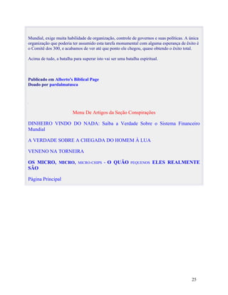 Mundial, exige muita habilidade de organização, controle de governos e suas políticas. A única
organização que poderia ter assumido esta tarefa monumental com alguma esperança de êxito é
o Comitê dos 300, e acabamos de ver até que ponto ele chegou, quase obtendo o êxito total.

Acima de tudo, a batalha para superar isto vai ser uma batalha espiritual.



Publicado em Alberto's Biblical Page
Doado por pardalmatusca




                         Menu De Artigos da Seção Conspirações

DINHEIRO VINDO DO NADA: Saiba a Verdade Sobre o Sistema Financeiro
Mundial

A VERDADE SOBRE A CHEGADA DO HOMEM À LUA

VENENO NA TORNEIRA

OS MICRO, MICRO,            MICRO-CHIPS    - O QUÃO       PEQUENOS    ELES REALMENTE
SÃO

Página Principal




                                                                                          25
 