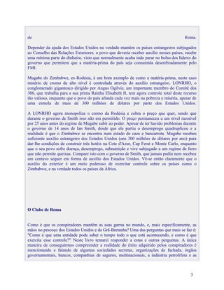 de                                                                                     Roma.

Depender da ajuda dos Estados Unidos na verdade mantém os países estrangeiros subjugados
ao Conselho das Relações Exteriores. o povo que deveria receber auxílio nesses países, recebe
uma mínima parte do dinheiro, visto que normalmente acaba indo parar no bolso dos líderes do
governo que permitem que a matéria-prima do país seja consumida desenfreadamente pelo
FMI.

Mugabe do Zimbabwe, ex-Rodésia, é um bom exemplo de como a matéria-prima, neste caso
minério de cromo de alto nível é controlada através do auxílio estrangeiro. LONRHO, o
conglomerado gigantesco dirigido por Angus Ogilvie, um importante membro do Comitê dos
300, que trabalha para a sua prima Rainha Elisabeth II, tem agora controle total deste recurso
tão valioso, enquanto que o povo do país afunda cada vez mais na pobreza e miséria, apesar de
uma esmola de mais de 300 milhões de dólares por parte dos Estados Unidos.

A LONRHO agora monopoliza o cromo da Rodésia e cobra o preço que quer, sendo que
durante o governo de Smith isso não era permitido. O preço permaneceu a um nível razoável
por 25 anos antes do regime de Mugabe subir ao poder. Apesar de ter havido problemas durante
o governo de 14 anos de Ian Smith, desde que ele partiu o desemprego quadruplicou e a
realidade é que o Zimbabwe se encontra num estado de caos e bancarrota. Mugabe recebeu
suficiente auxílio estrangeiro dos Estados Unidos (uns 300 milhões de dólares por ano) para
dar-lhe condições de construir três hotéis na Cote d'Azur, Cap Ferat e Monte Carlo, enquanto
que o seu povo sofre doença, desemprego, subnutrição e vive subjugado a um regime de ferro
que não permite queixas. Compare isto com o governo de Smith, que jamais pediu nem recebeu
um centavo sequer em forma de auxílio dos Estados Unidos. Vê-se então claramente que o
auxílio do exterior é um meio poderoso de exercitar controle sobre os países como o
Zimbabwe, e na verdade todos os países da África.




O Clube de Roma


Como é que os conspiradores mantêm as suas garras no mundo, e, mais especificamente, as
mãos no pescoço dos Estados Unidos e da Grã-Bretanha? Uma das perguntas que mais se faz é:
"Como é que uma entidade pode saber o tempo todo o que está acontecendo, e como é que
exercita esse controle?" Neste livro tentarei responder a estas e outras perguntas. A única
maneira de conseguirmos compreender a realidade do êxito adquirido pelos conspiradores é
mencionando e falando de algumas sociedades secretas, organizações de fachada, órgãos
governamentais, bancos, companhias de seguros, multinacionais, a indústria petrolífera e as



                                                                                          3
 