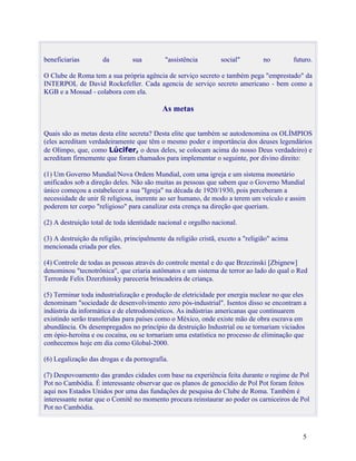 beneficiarias        da         sua         "assistência         social"        no           futuro.

O Clube de Roma tem a sua própria agência de serviço secreto e também pega "emprestado" da
INTERPOL de David Rockefeller. Cada agencia de serviço secreto americano - bem como a
KGB e a Mossad - colabora com ela.

                                           As metas


Quais são as metas desta elite secreta? Desta elite que também se autodenomina os OLÍMPIOS
(eles acreditam verdadeiramente que têm o mesmo poder e importância dos deuses legendários
de Olimpo, que, como Lúcifer, o deus deles, se colocam acima do nosso Deus verdadeiro) e
acreditam firmemente que foram chamados para implementar o seguinte, por divino direito:

(1) Um Governo Mundial/Nova Ordem Mundial, com uma igreja e um sistema monetário
unificados sob a direção deles. Não são muitas as pessoas que sabem que o Governo Mundial
único começou a estabelecer a sua "Igreja" na década de 1920/1930, pois perceberam a
necessidade de unir fé religiosa, inerente ao ser humano, de modo a terem um veículo e assim
poderem ter corpo "religioso" para canalizar esta crença na direção que queriam.

(2) A destruição total de toda identidade nacional e orgulho nacional.

(3) A destruição da religião, principalmente da religião cristã, exceto a "religião" acima
mencionada criada por eles.

(4) Controle de todas as pessoas através do controle mental e do que Brzezinski [Zbignew]
denominou "tecnotrônica", que criaria autômatos e um sistema de terror ao lado do qual o Red
Terrorde Felix Dzerzhinsky pareceria brincadeira de criança.

(5) Terminar toda industrialização e produção de eletricidade por energia nuclear no que eles
denominam "sociedade de desenvolvimento zero pós-industrial". Isentos disso se encontram a
indústria da informática e de eletrodomésticos. As indústrias americanas que continuarem
existindo serão transferidas para países como o México, onde existe mão de obra escrava em
abundância. Os desempregados no princípio da destruição Industrial ou se tornariam viciados
em ópio-heroína e ou cocaína, ou se tornariam uma estatística no processo de eliminação que
conhecemos hoje em dia como Global-2000.

(6) Legalização das drogas e da pornografia.

(7) Despovoamento das grandes cidades com base na experiência feita durante o regime de Pol
Pot no Cambódia. É interessante observar que os planos de genocídio de Pol Pot foram feitos
aqui nos Estados Unidos por uma das fundações de pesquisa do Clube de Roma. Também é
interessante notar que o Comitê no momento procura reinstaurar ao poder os carniceiros de Pol
Pot no Cambódia.



                                                                                                5
 