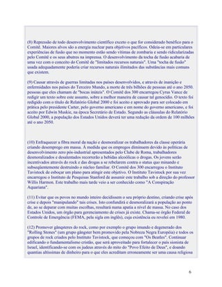 (8) Repressão de todo desenvolvimento científico exceto o que for considerado benéfico para o
Comitê. Maiores alvos são a energia nuclear para objetivos pacíficos. Odeia-se em particulares
experiências de fusão que no momento estão sendo vítimas de zombaria e sendo ridicularizadas
pelo Comitê e os seus abutres na imprensa. O desenvolvimento da tocha de fusão acabaria de
uma vez com o conceito do Comitê de "limitados recursos naturais". Uma "tocha de fusão"
usada adequadamente poderia criar recursos naturais ilimitados das substâncias mais comuns
que existem.

(9) Causar através de guerras limitadas nos países desenvolvidos, e através de inanição e
enfermidades nos países do Terceiro Mundo, a morte de três bilhões de pessoas até o ano 2050.
pessoas que eles chamam de "bocas inúteis". O Comitê dos 300 encarregou Cyrus Vance de
redigir um texto sobre este assunto, sobre a melhor maneira de causar tal genocídio. O texto foi
redigido com o título de Relatório Global 2000 e foi aceito e aprovado para ser colocado em
prática pelo presidente Carter, pelo governo americano e em nome do governo americano, e foi
aceito por Edwin Muskie, na época Secretário de Estado. Segundo as cláusulas do Relatório
Global 2000, a população dos Estados Unidos deverá ter uma redução da ordem de 100 milhões
até o ano 2050.



(10) Enfraquecer a fibra moral da nação e desmoralizar os trabalhadores da classe operária
criando desemprego em massa. À medida que os empregos diminuem devido às políticas de
desenvolvimento zero pós-industrial apresentados pelo Clube de Roma, trabalhadores
desmoralizados e desalentados recorrerão a bebidas alcoólicas o drogas. Os jovens serão
incentivados através do rock e das drogas a se rebelarem contra o status quo minando e
subseqüentemente destruindo o núcleo familiar. O Comitê dos 300 encarregou o Instituto
Tavistock de esboçar um plano para atingir este objetivo. O Instituto Tavistock por sua vez
encarregou o Instituto de Pesquisas Stanford de assumir este trabalho sob a direção do professor
Willis Harmon. Este trabalho mais tarde veio a ser conhecido como "A Conspiração
Aquariana".

(11) Evitar que os povos no mundo inteiro decidissem o seu próprio destino, criando crise após
crise e depois "manipulando" tais crises. Isto confundirá e desmoralizará a população ao ponto
de, ao se deparar com muitas escolhas, resultará numa apatia a nível de massa. No caso dos
Estados Unidos, um órgão para gerenciamento de crises já existe. Chama-se órgão Federal de
Controle de Emergência (FEMA, pela sigla em inglês), cuja existência eu revelei em 1980.

(12) Promover gânqsteres do rock, como por exemplo o grupo imundo e degenerado dos
"Rolling Stones" (um grupo gângster bem promovido pela Nobreza Negra Européia) e todos os
grupos de rock criados pelo Instituto Tavistock, que começou com "Os Beatles". Continuar
edificando o fundamentalismo cristão, que será aproveitado para fortalecer o país sionista de
Israel, identificando-se com os judeus através do mito do "Povo Efeito de Deus", e doando
quantias altíssimas de dinheiro para o que eles acreditam erroneamente ser uma causa religiosa



                                                                                            6
 